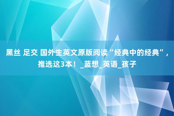 黑丝 足交 国外生英文原版阅读“经典中的经典”，推选这3本！_蓝想_英语_孩子