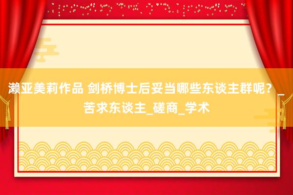 濑亚美莉作品 剑桥博士后妥当哪些东谈主群呢？_苦求东谈主_磋商_学术
