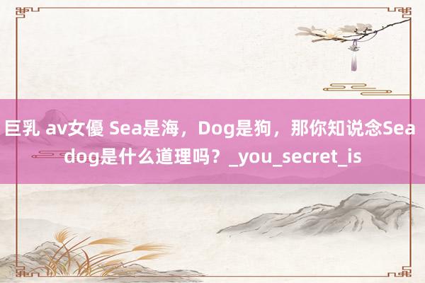 巨乳 av女優 Sea是海，Dog是狗，那你知说念Sea dog是什么道理吗？_you_secret_is