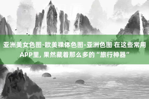 亚洲美女色图-欧美裸体色图-亚洲色图 在这些常用APP里， 果然藏着那么多的“旅行神器”