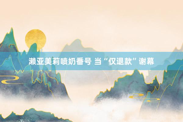 濑亚美莉喷奶番号 当“仅退款”谢幕