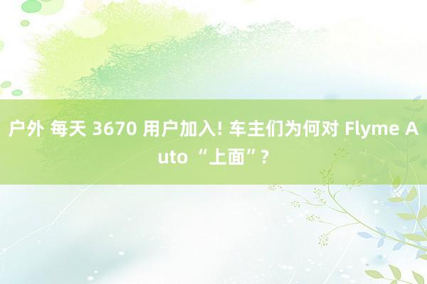 户外 每天 3670 用户加入! 车主们为何对 Flyme Auto “上面”?