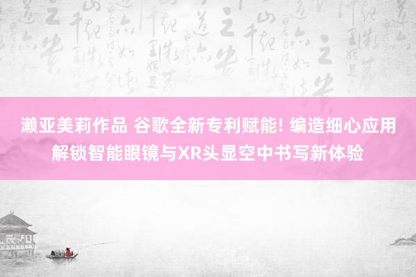 濑亚美莉作品 谷歌全新专利赋能! 编造细心应用解锁智能眼镜与XR头显空中书写新体验