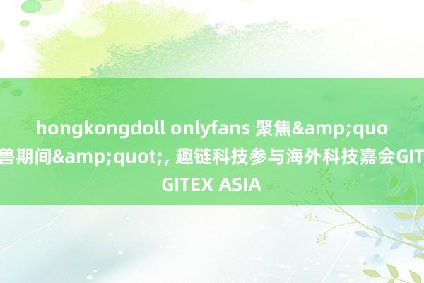 hongkongdoll onlyfans 聚焦&quot;后独角兽期间&quot;， 趣链科技参与海外科技嘉会GITEX ASIA