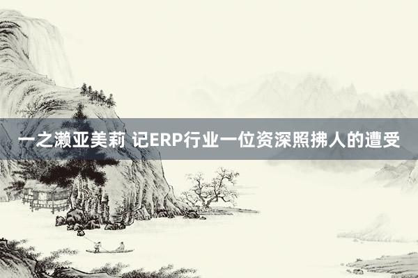 一之濑亚美莉 记ERP行业一位资深照拂人的遭受