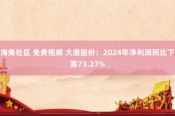 海角社区 免费视频 大港股份：2024年净利润同比下落73.27%
