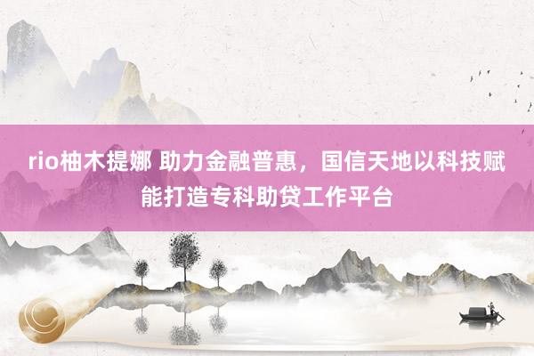 rio柚木提娜 助力金融普惠，国信天地以科技赋能打造专科助贷工作平台