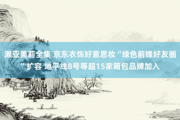 濑亚美莉全集 京东衣饰好意思妆“绿色前锋好友圈”扩容 地平线8号等超15家箱包品牌加入