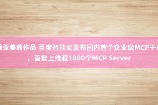 濑亚美莉作品 百度智能云发布国内首个企业级MCP干事，首批上线超1000个MCP Server