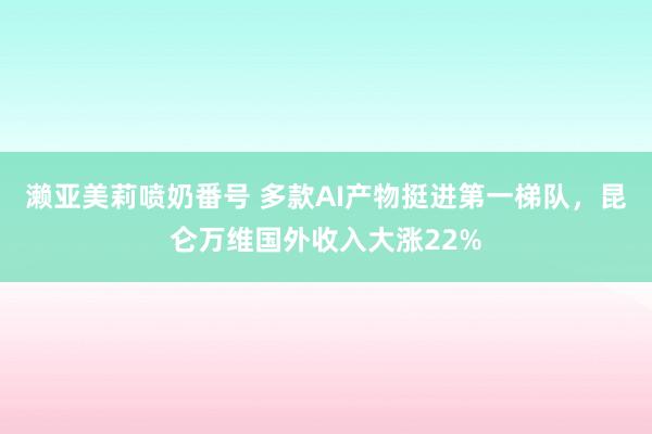 濑亚美莉喷奶番号 多款AI产物挺进第一梯队，昆仑万维国外收入大涨22%