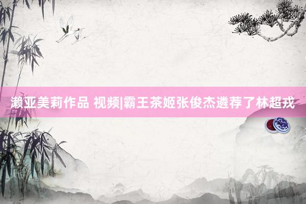 濑亚美莉作品 视频|霸王茶姬张俊杰遴荐了林超戎