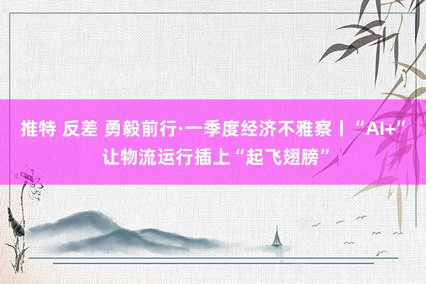 推特 反差 勇毅前行·一季度经济不雅察丨“AI+” 让物流运行插上“起飞翅膀”