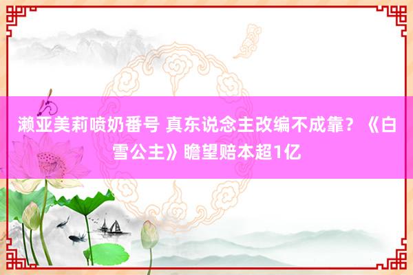 濑亚美莉喷奶番号 真东说念主改编不成靠？《白雪公主》瞻望赔本超1亿