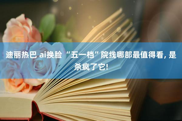 迪丽热巴 ai换脸 “五一档”院线哪部最值得看， 是杀疯了它!
