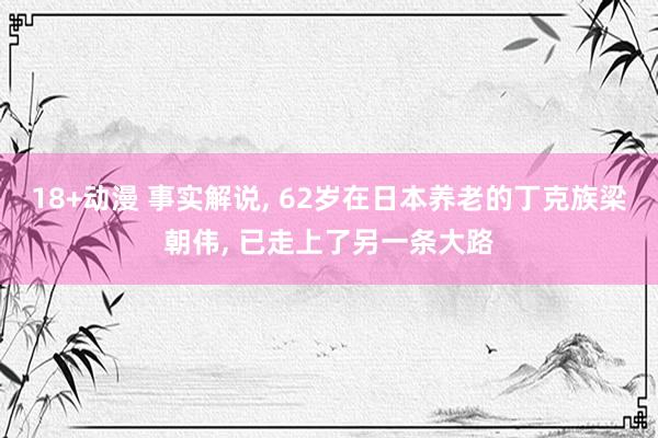 18+动漫 事实解说， 62岁在日本养老的丁克族梁朝伟， 已走上了另一条大路