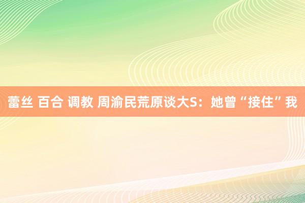 蕾丝 百合 调教 周渝民荒原谈大S：她曾“接住”我