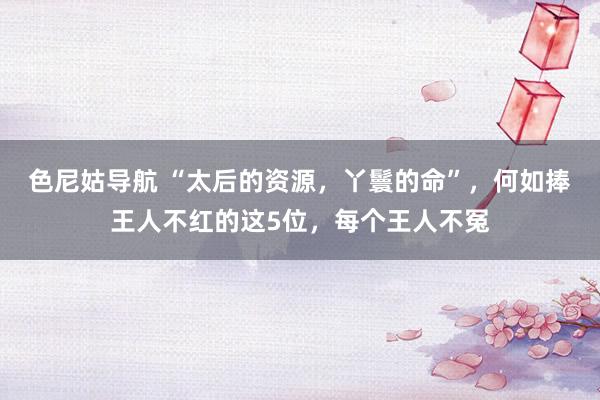 色尼姑导航 “太后的资源，丫鬟的命”，何如捧王人不红的这5位，每个王人不冤