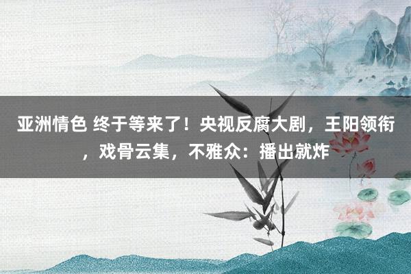 亚洲情色 终于等来了！央视反腐大剧，王阳领衔，戏骨云集，不雅众：播出就炸