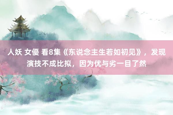 人妖 女優 看8集《东说念主生若如初见》，发现演技不成比拟，因为优与劣一目了然