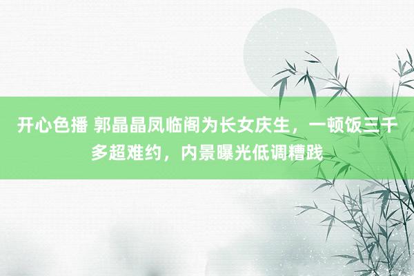 开心色播 郭晶晶凤临阁为长女庆生，一顿饭三千多超难约，内景曝光低调糟践