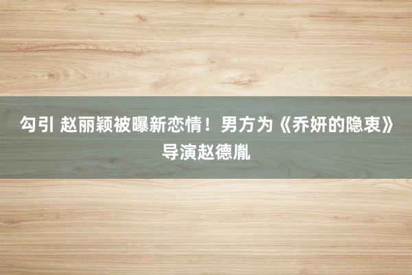 勾引 赵丽颖被曝新恋情！男方为《乔妍的隐衷》导演赵德胤