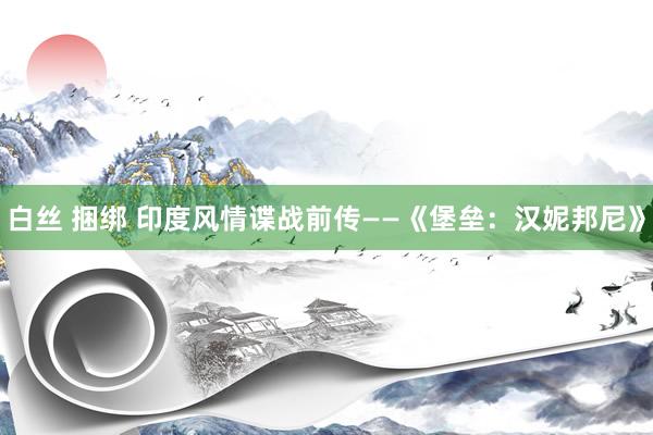 白丝 捆绑 印度风情谍战前传——《堡垒：汉妮邦尼》