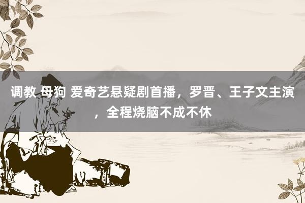调教 母狗 爱奇艺悬疑剧首播，罗晋、王子文主演，全程烧脑不成不休