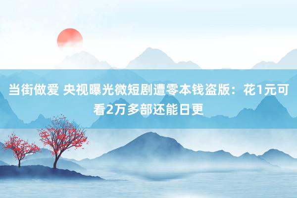 当街做爱 央视曝光微短剧遭零本钱盗版：花1元可看2万多部还能日更