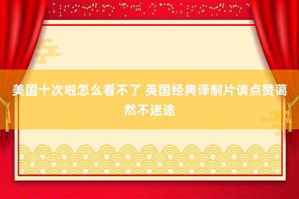 美国十次啦怎么看不了 英国经典译制片请点赞蔼然不迷途