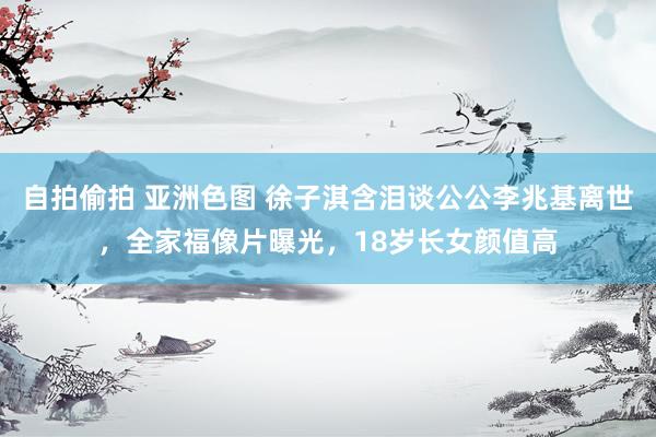 自拍偷拍 亚洲色图 徐子淇含泪谈公公李兆基离世，全家福像片曝光，18岁长女颜值高