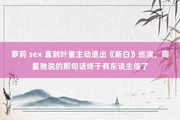 萝莉 sex 直到叶童主动退出《新白》巡演，周星驰说的那句话终于有东谈主信了