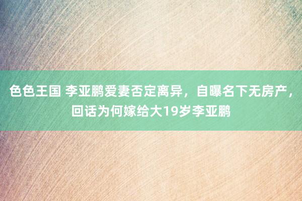 色色王国 李亚鹏爱妻否定离异，自曝名下无房产，回话为何嫁给大19岁李亚鹏