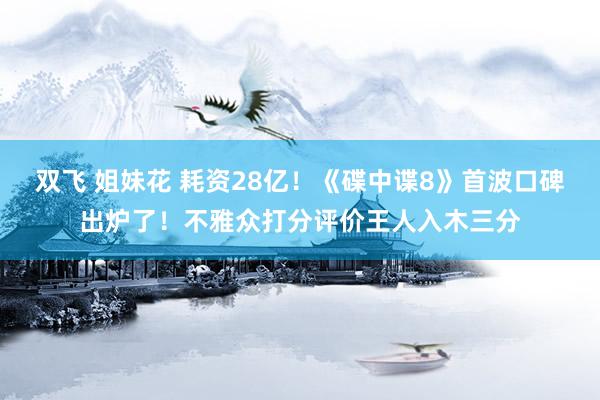 双飞 姐妹花 耗资28亿！《碟中谍8》首波口碑出炉了！不雅众打分评价王人入木三分