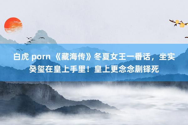 白虎 porn 《藏海传》冬夏女王一番话，坐实癸玺在皇上手里！皇上更念念蒯铎死