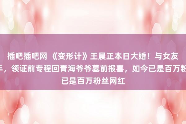 插吧插吧网 《变形计》王晨正本日大婚！与女友贯通9年，领证前专程回青海爷爷墓前报喜，如今已是百万粉丝网红