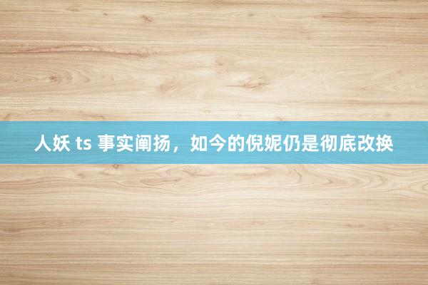 人妖 ts 事实阐扬，如今的倪妮仍是彻底改换
