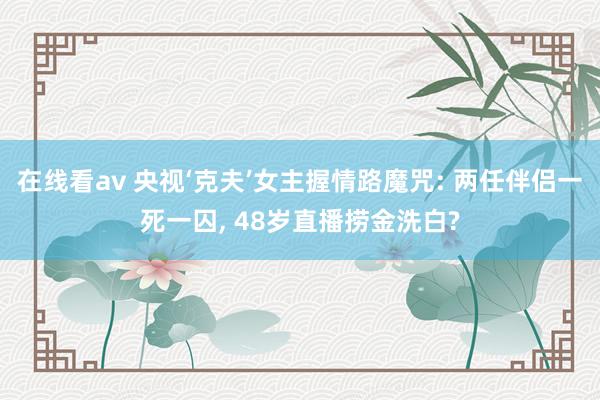 在线看av 央视‘克夫’女主握情路魔咒: 两任伴侣一死一囚， 48岁直播捞金洗白?