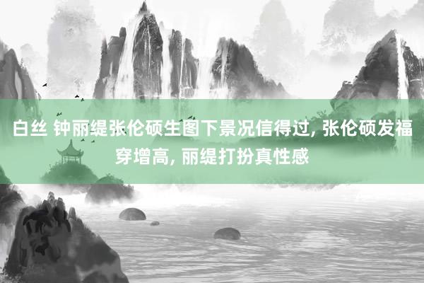 白丝 钟丽缇张伦硕生图下景况信得过， 张伦硕发福穿增高， 丽缇打扮真性感