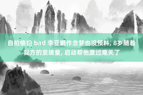 自拍偷拍 bad 李亚鹏作念梦也没预料， 8岁随着我方的窦靖童， 启动帮他度过难关了