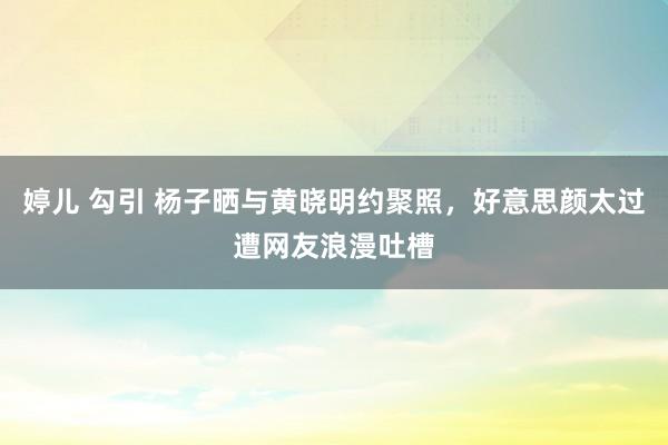婷儿 勾引 杨子晒与黄晓明约聚照，好意思颜太过遭网友浪漫吐槽