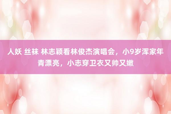 人妖 丝袜 林志颖看林俊杰演唱会，小9岁浑家年青漂亮，小志穿卫衣又帅又嫩