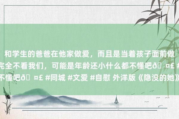 和学生的爸爸在他家做爱，而且是当着孩子面前做爱，太刺激了，孩子完全不看我们，可能是年龄还小什么都不懂吧🤣 #同城 #文爱 #自慰 外洋版《隐没的她》，赢麻了