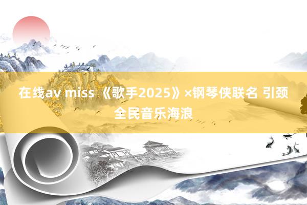 在线av miss 《歌手2025》×钢琴侠联名 引颈全民音乐海浪