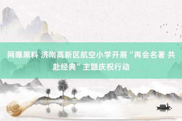 网曝黑料 济南高新区航空小学开展“再会名著 共赴经典”主题庆祝行动