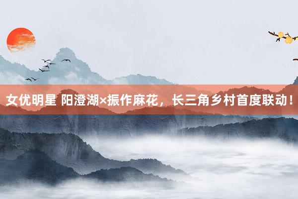 女优明星 阳澄湖×振作麻花，长三角乡村首度联动！