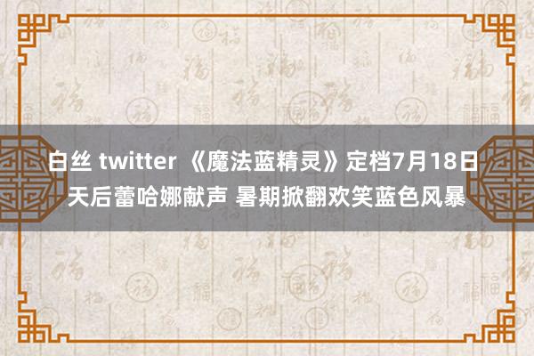 白丝 twitter 《魔法蓝精灵》定档7月18日 天后蕾哈娜献声 暑期掀翻欢笑蓝色风暴