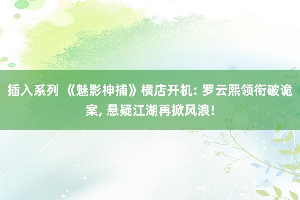 插入系列 《魅影神捕》横店开机: 罗云熙领衔破诡案， 悬疑江湖再掀风浪!