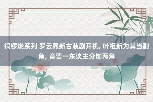铜锣烧系列 罗云熙新古装剧开机， 叶祖新为其当副角， 竟要一东谈主分饰两角
