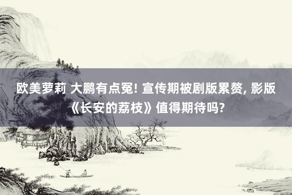 欧美萝莉 大鹏有点冤! 宣传期被剧版累赘， 影版《长安的荔枝》值得期待吗?