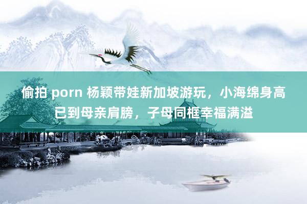 偷拍 porn 杨颖带娃新加坡游玩，小海绵身高已到母亲肩膀，子母同框幸福满溢
